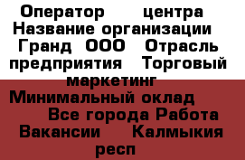 Оператор Call-центра › Название организации ­ Гранд, ООО › Отрасль предприятия ­ Торговый маркетинг › Минимальный оклад ­ 30 000 - Все города Работа » Вакансии   . Калмыкия респ.